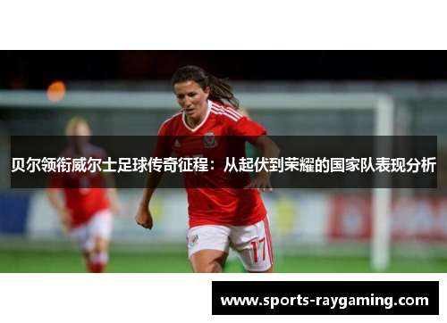 贝尔领衔威尔士足球传奇征程：从起伏到荣耀的国家队表现分析