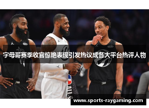 字母哥赛季收官惊艳表现引发热议成各大平台热评人物