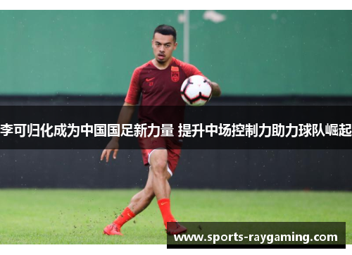 李可归化成为中国国足新力量 提升中场控制力助力球队崛起