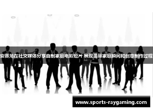 安赛龙在社交媒体分享自制家庭电影短片 展现温馨家庭瞬间和创意制作过程
