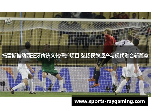 托雷斯推动西班牙传统文化保护项目 弘扬民族遗产与现代融合新篇章