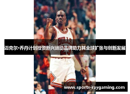 迈克尔·乔丹计划投资新兴运动品牌助力其全球扩张与创新发展