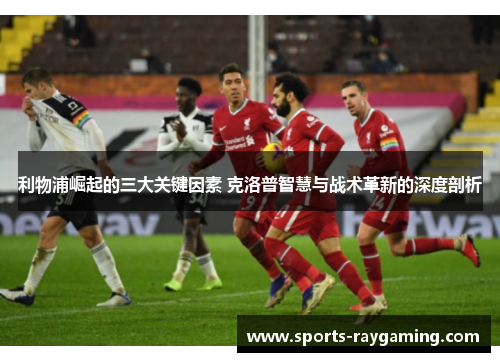 利物浦崛起的三大关键因素 克洛普智慧与战术革新的深度剖析