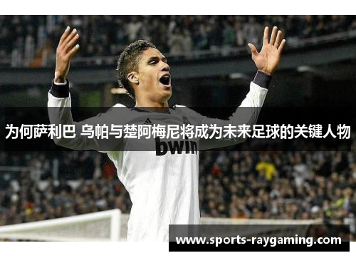 为何萨利巴 乌帕与楚阿梅尼将成为未来足球的关键人物