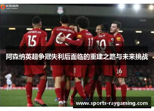 阿森纳英超争冠失利后面临的重建之路与未来挑战