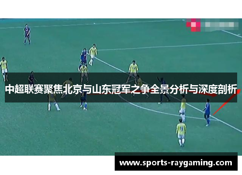 中超联赛聚焦北京与山东冠军之争全景分析与深度剖析