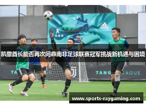 凯撒酋长能否再次问鼎南非足球联赛冠军挑战新机遇与困境