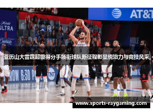 亚历山大雷霆超级得分手领衔球队新征程彰显统治力与竞技风采