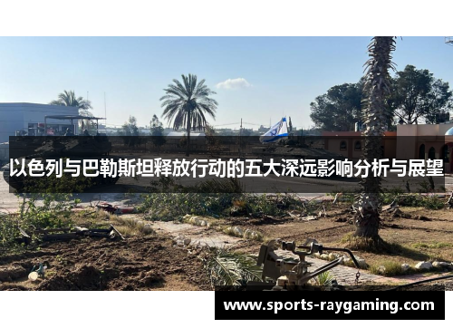 以色列与巴勒斯坦释放行动的五大深远影响分析与展望